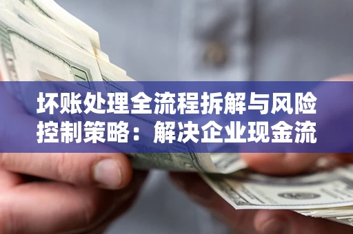 武汉坏账处理全流程拆解与风险控制策略：解决企业现金流顽疾的实战指南