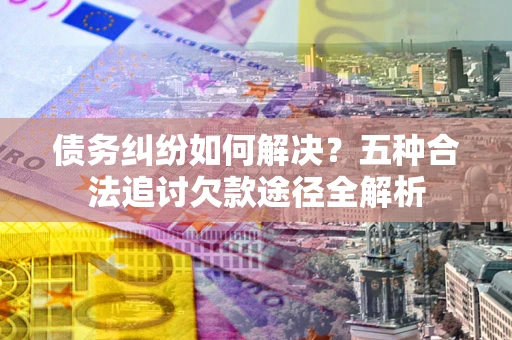 武汉债务纠纷如何解决？五种合法追讨欠款途径全解析