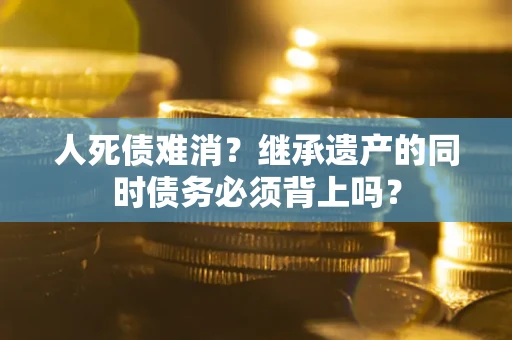 武汉人死债难消？继承遗产的同时债务必须背上吗？