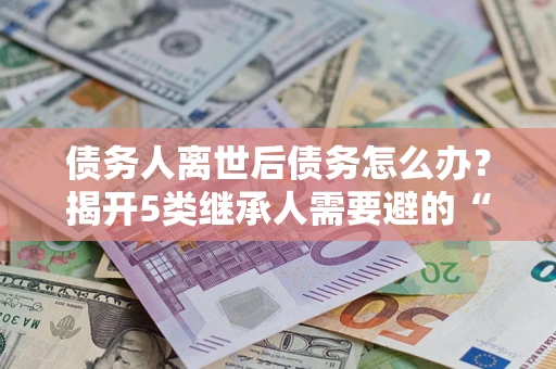 武汉债务人离世后债务怎么办？揭开5类继承人需要避的“坑”