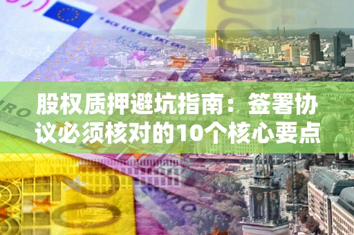 武汉股权质押避坑指南:签署协议必须核对的10个核心要点 武汉股权质押避坑指南:签署协议必须核对的10个核心要点