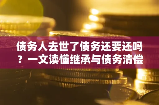 武汉债务人去世了债务还要还吗？一文读懂继承与债务清偿